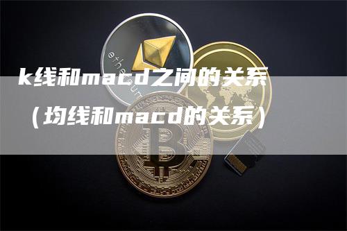 k线和macd之间的关系（均线和macd的关系）