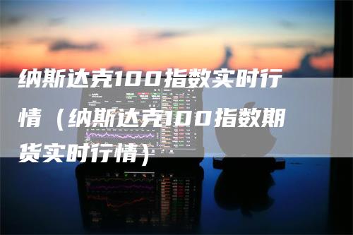 纳斯达克100指数实时行情（纳斯达克100指数期货实时行情）-领航期货