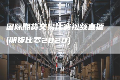 国际期货交易比赛视频直播(期货比赛2020)-领航期货