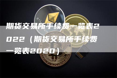 期货交易所手续费一览表2022（期货交易所手续费一览表2020）-领航期货