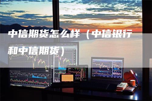 中信期货怎么样（中信银行和中信期货）-领航期货