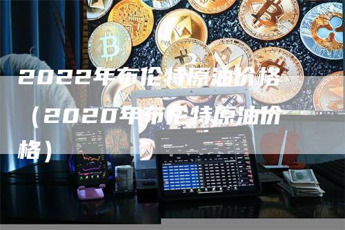 2022年布伦特原油价格（2020年布伦特原油价格）-领航期货