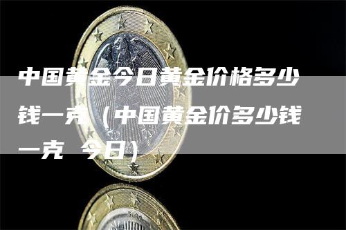 中国黄金今日黄金价格多少钱一克（中国黄金价多少钱一克 今日）-领航期货