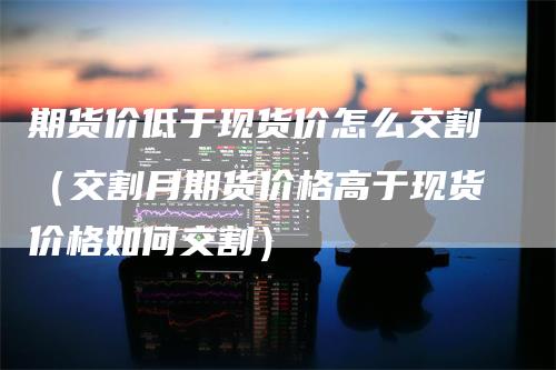 期货价低于现货价怎么交割（交割月期货价格高于现货价格如何交割）-领航期货