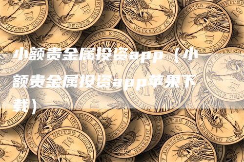 小额贵金属投资app（小额贵金属投资app苹果下载）-领航期货