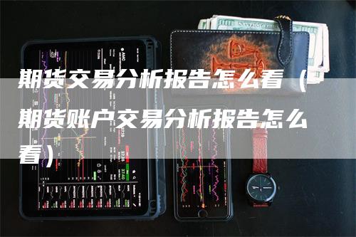 期货交易分析报告怎么看（期货账户交易分析报告怎么看）-领航期货