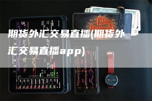 期货外汇交易直播(期货外汇交易直播app)-领航期货