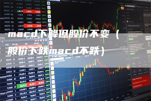 macd下降但股价不变（股价下跌macd不跌）-领航期货