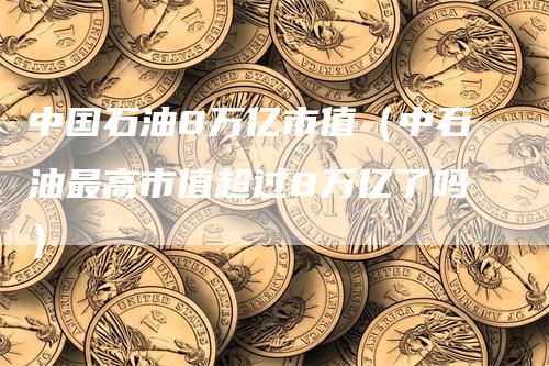 中国石油8万亿市值（中石油最高市值超过8万亿了吗）-领航期货