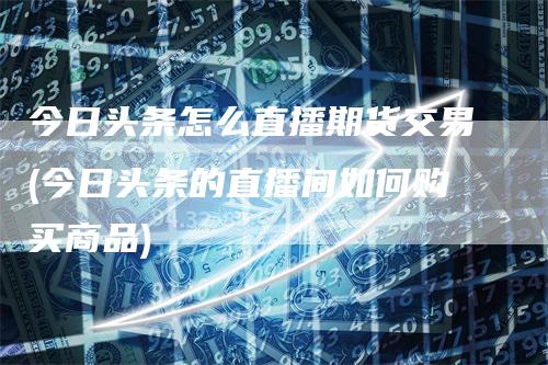 今日头条怎么直播期货交易(今日头条的直播间如何购买商品)-领航期货