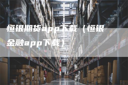 恒银期货app下载（恒银金融app下载）-领航期货