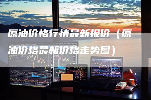 原油价格行情最新报价（原油价格最新价格走势图）-领航期货