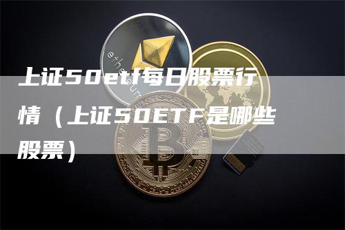 上证50etf每日股票行情（上证50ETF是哪些股票）-领航期货