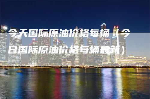 今天国际原油价格每桶（今日国际原油价格每桶最新）-领航期货