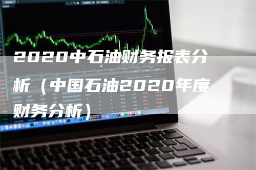 2020中石油财务报表分析（中国石油2020年度财务分析）