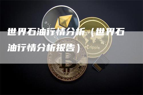 世界石油行情分析（世界石油行情分析报告）-领航期货