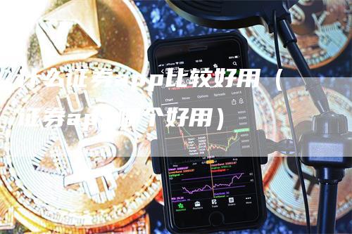 什么证券app比较好用（证券app哪个好用）-领航期货