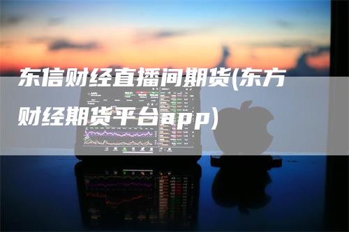 东信财经直播间期货(东方财经期货平台app)-领航期货