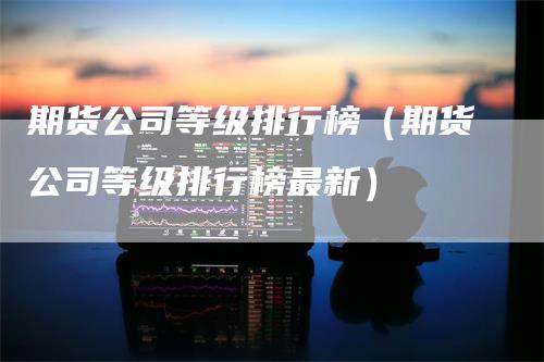 期货公司等级排行榜（期货公司等级排行榜最新）-领航期货