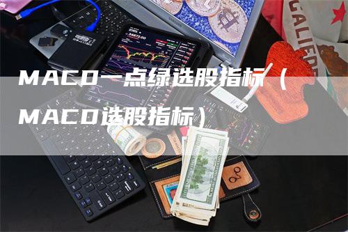 MACD一点绿选股指标（MACD选股指标）-领航期货