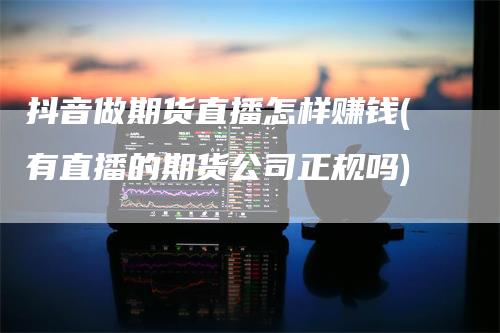 抖音做期货直播怎样赚钱(有直播的期货公司正规吗)