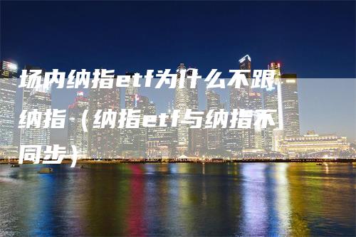 场内纳指etf为什么不跟纳指（纳指etf与纳指不同步）