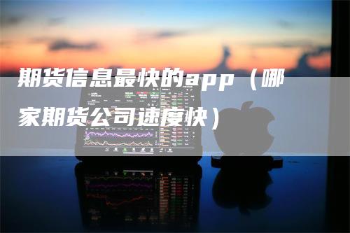 期货信息最快的app（哪家期货公司速度快）-领航期货