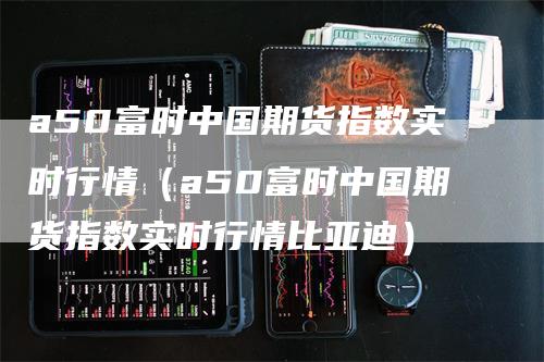 a50富时中国期货指数实时行情（a50富时中国期货指数实时行情比亚迪）-领航期货