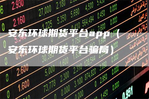 安东环球期货平台app（安东环球期货平台骗局）-领航期货