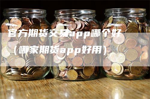 官方期货交易app哪个好（哪家期货app好用）-领航期货