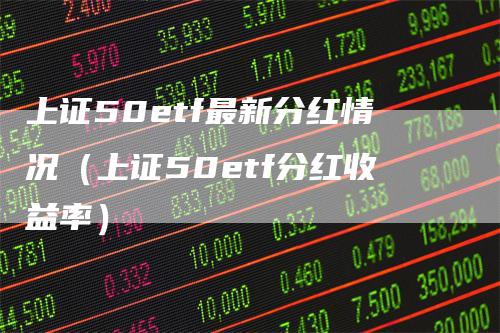 上证50etf最新分红情况（上证50etf分红收益率）-领航期货