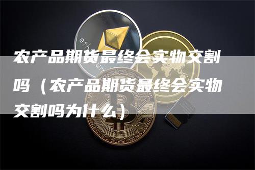 农产品期货最终会实物交割吗（农产品期货最终会实物交割吗为什么）-领航期货