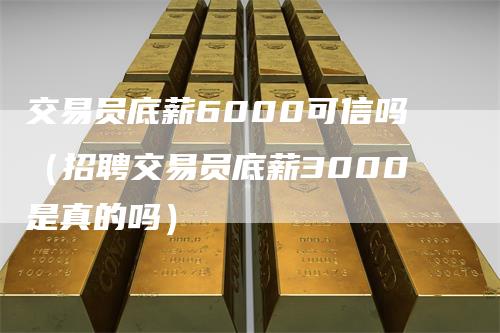 交易员底薪6000可信吗（招聘交易员底薪3000是真的吗）-领航期货