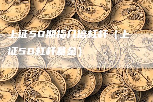 上证50期指几倍杠杆（上证50杠杆基金）-领航期货