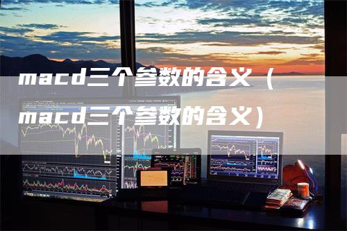 macd三个参数的含义（macd三个参数的含义）-领航期货