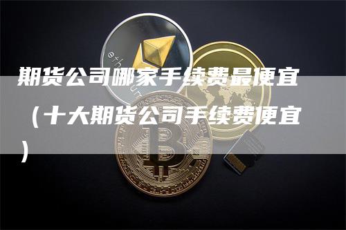 期货公司哪家手续费最便宜（十大期货公司手续费便宜）-领航期货