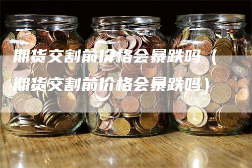 期货交割前价格会暴跌吗（期货交割前价格会暴跌吗）-领航期货