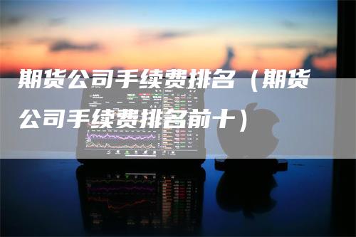 期货公司手续费排名（期货公司手续费排名前十）-领航期货