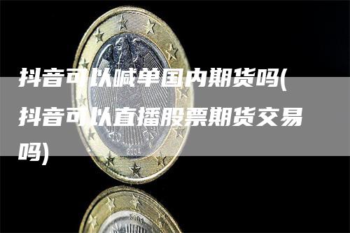 抖音可以喊单国内期货吗(抖音可以直播股票期货交易吗)