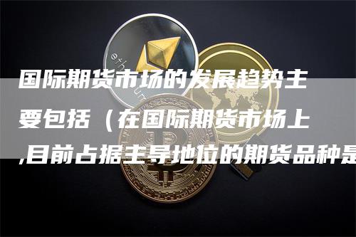 国际期货市场的发展趋势主要包括（在国际期货市场上,目前占据主导地位的期货品种是）-领航期货