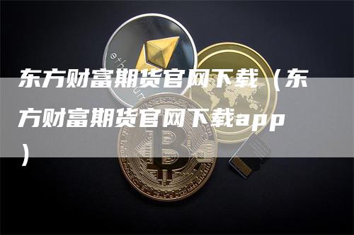 东方财富期货官网下载（东方财富期货官网下载app）-领航期货