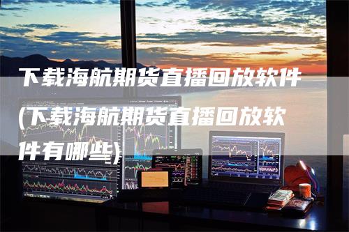 下载海航期货直播回放软件(下载海航期货直播回放软件有哪些)