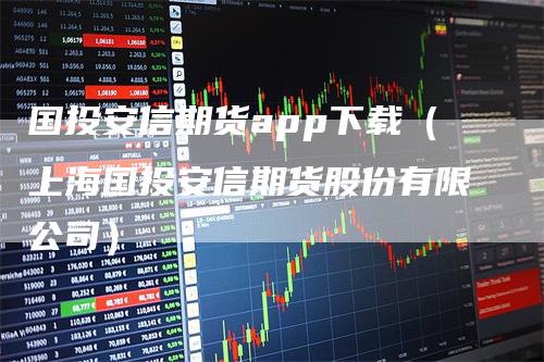 国投安信期货app下载（上海国投安信期货股份有限公司）-领航期货