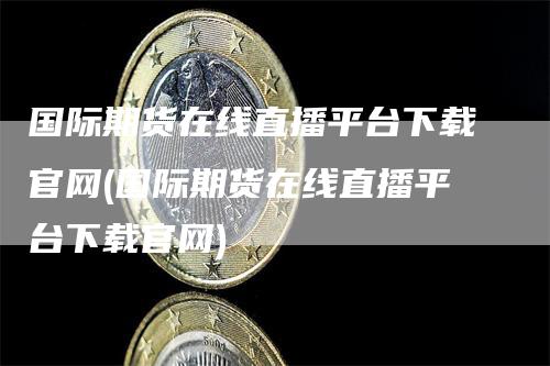 国际期货在线直播平台下载官网(国际期货在线直播平台下载官网)