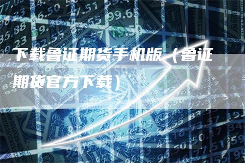 下载鲁证期货手机版（鲁证期货官方下载）-领航期货