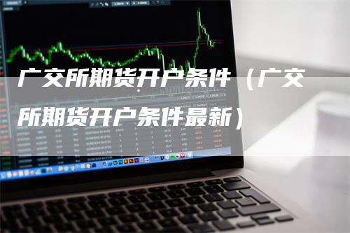 广交所期货开户条件（广交所期货开户条件最新）-领航期货