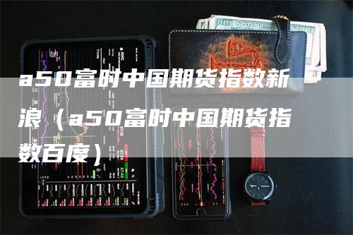 a50富时中国期货指数新浪（a50富时中国期货指数百度）-领航期货