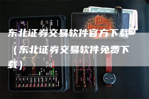 东北证券交易软件官方下载（东北证券交易软件免费下载）-领航期货