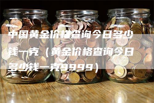 中国黄金价格查询今日多少钱一克（黄金价格查询今日多少钱一克9999）-领航期货