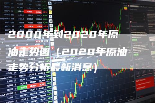 2000年到2020年原油走势图（2020年原油走势分析最新消息）